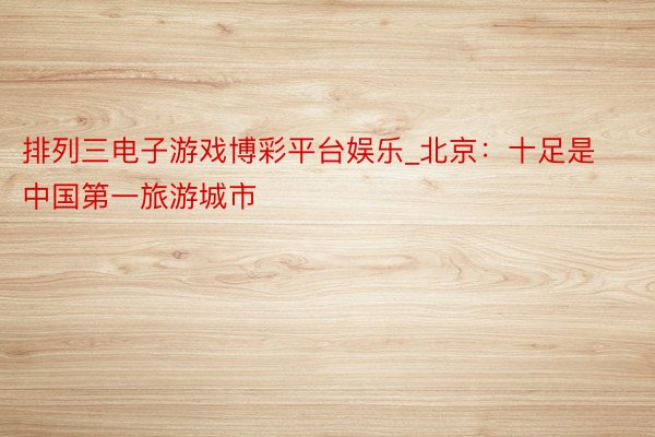 排列三电子游戏博彩平台娱乐_北京：十足是中国第一旅游城市