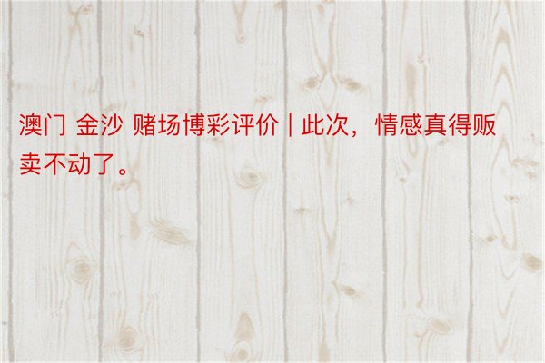 澳门 金沙 赌场博彩评价 | 此次，情感真得贩卖不动了。