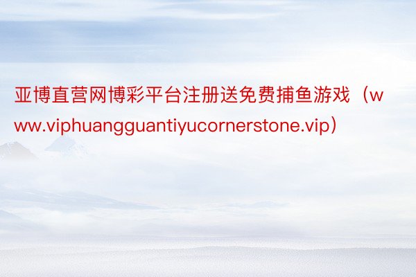 亚博直营网博彩平台注册送免费捕鱼游戏（www.viphuangguantiyucornerstone.vip）