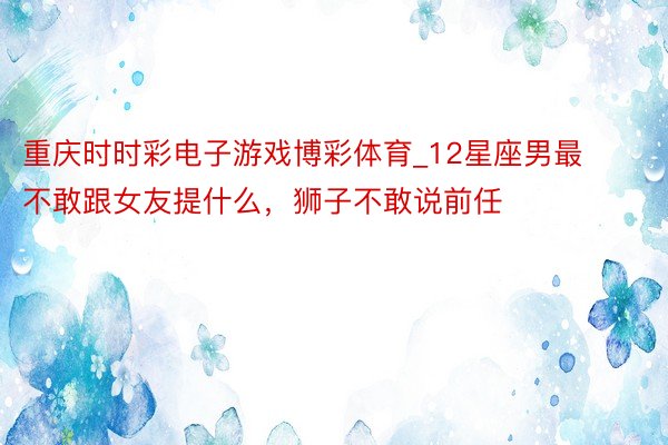 重庆时时彩电子游戏博彩体育_12星座男最不敢跟女友提什么，狮子不敢说前任