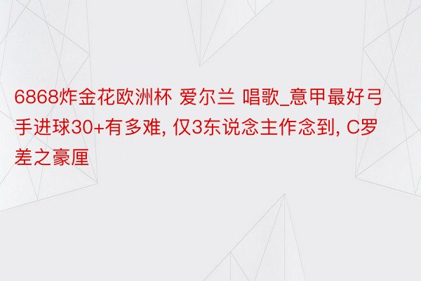 6868炸金花欧洲杯 爱尔兰 唱歌_意甲最好弓手进球30+有多难, 仅3东说念主作念到, C罗差之豪厘