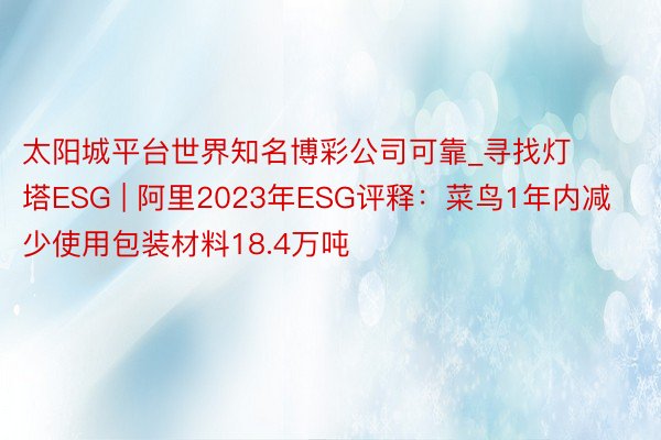 太阳城平台世界知名博彩公司可靠_寻找灯塔ESG | 阿里2023年ESG评释：菜鸟1年内减少使用包装材料18.4万吨