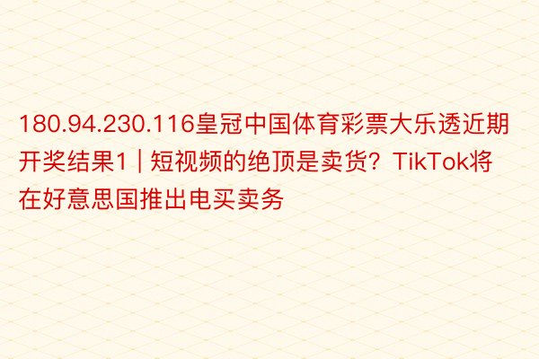 180.94.230.116皇冠中国体育彩票大乐透近期开奖结果1 | 短视频的绝顶是卖货？TikTok将在好意思国推出电买卖务