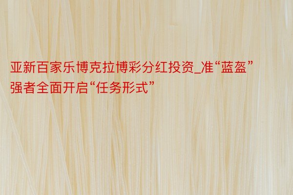 亚新百家乐博克拉博彩分红投资_准“蓝盔”强者全面开启“任务形式”