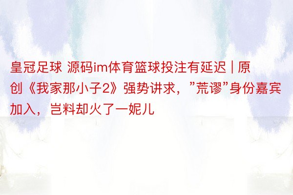皇冠足球 源码im体育篮球投注有延迟 | 原创《我家那小子2》强势讲求，”荒谬”身份嘉宾加入，岂料却火了一妮儿