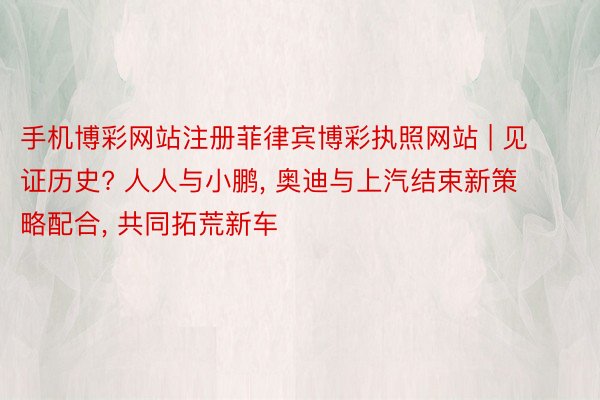手机博彩网站注册菲律宾博彩执照网站 | 见证历史? 人人与小鹏, 奥迪与上汽结束新策略配合, 共同拓荒新车