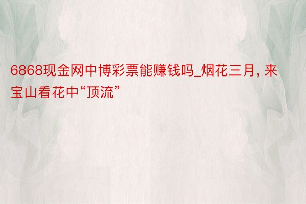 6868现金网中博彩票能赚钱吗_烟花三月, 来宝山看花中“顶流”