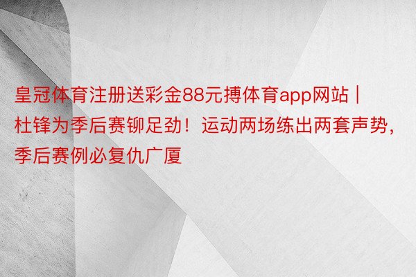 皇冠体育注册送彩金88元搏体育app网站 | 杜锋为季后赛铆足劲！运动两场练出两套声势，季后赛例必复仇广厦