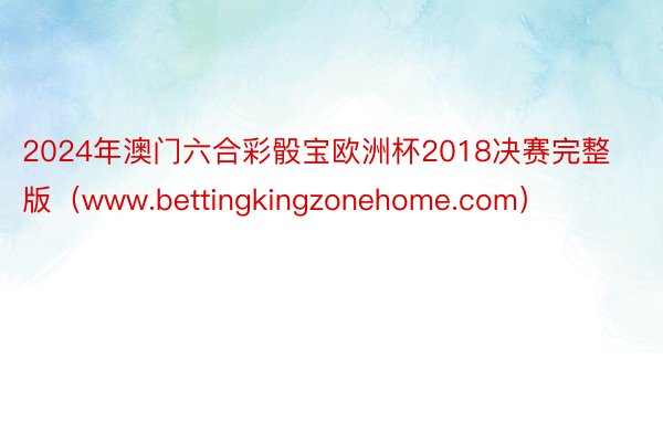 2024年澳门六合彩骰宝欧洲杯2018决赛完整版（www.bettingkingzonehome.com）
