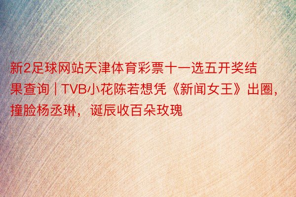 新2足球网站天津体育彩票十一选五开奖结果查询 | TVB小花陈若想凭《新闻女王》出圈，撞脸杨丞琳，诞辰收百朵玫瑰
