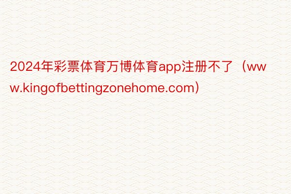 2024年彩票体育万博体育app注册不了（www.kingofbettingzonehome.com）