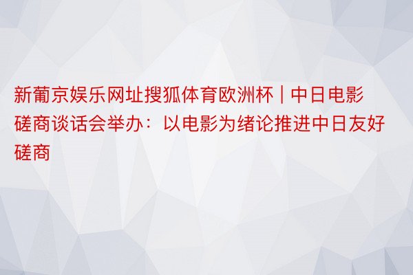 新葡京娱乐网址搜狐体育欧洲杯 | 中日电影磋商谈话会举办：以电影为绪论推进中日友好磋商