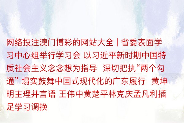 网络投注澳门博彩的网站大全 | 省委表面学习中心组举行学习会 以习近平新时期中国特质社会主义念念想为指导  深切把执“两个勾通” 塌实鼓舞中国式现代化的广东履行  黄坤明主理并言语 王伟中黄楚平林克庆孟凡利插足学习调换