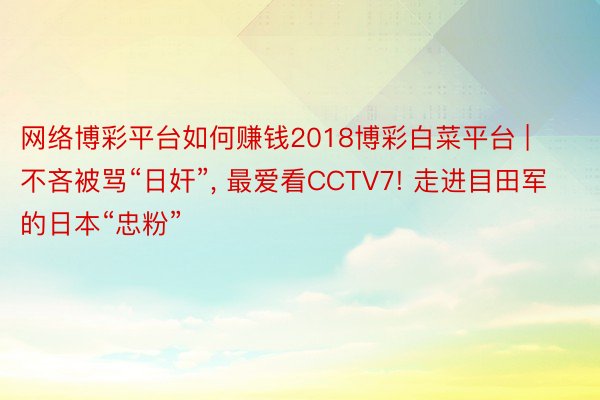 网络博彩平台如何赚钱2018博彩白菜平台 | 不吝被骂“日奸”, 最爱看CCTV7! 走进目田军的日本“忠粉”