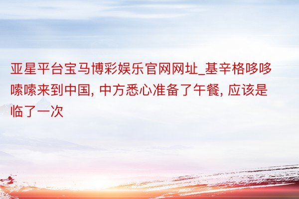 亚星平台宝马博彩娱乐官网网址_基辛格哆哆嗦嗦来到中国, 中方悉心准备了午餐, 应该是临了一次
