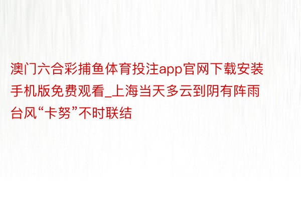 澳门六合彩捕鱼体育投注app官网下载安装手机版免费观看_上海当天多云到阴有阵雨 台风“卡努”不时联结
