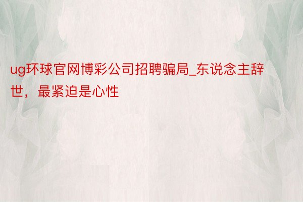 ug环球官网博彩公司招聘骗局_东说念主辞世，最紧迫是心性