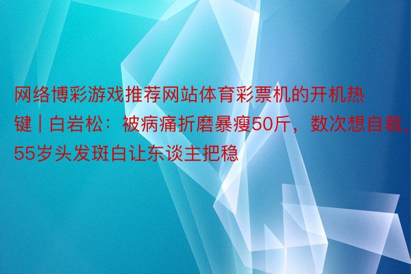 网络博彩游戏推荐网站体育彩票机的开机热键 | 白岩松：被病痛折磨暴瘦50斤，数次想自裁，55岁头发斑白让东谈主把稳