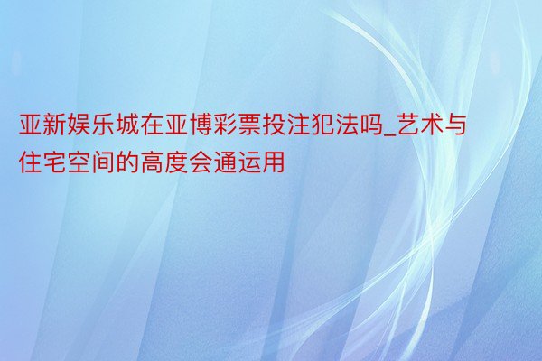亚新娱乐城在亚博彩票投注犯法吗_艺术与住宅空间的高度会通运用