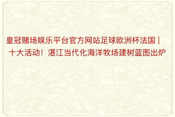 皇冠赌场娱乐平台官方网站足球欧洲杯法国 | 十大活动！湛江当代化海洋牧场建树蓝图出炉