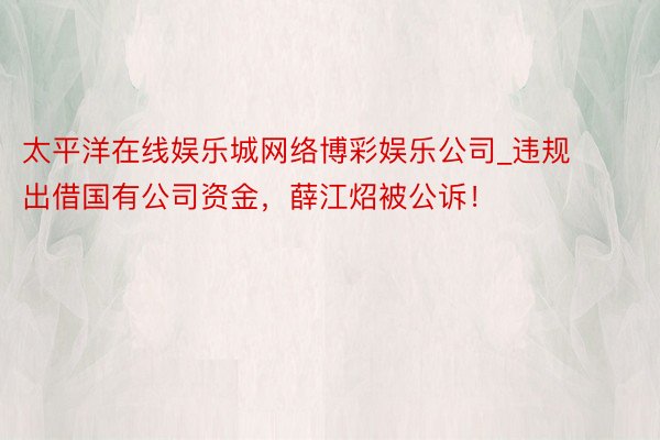 太平洋在线娱乐城网络博彩娱乐公司_违规出借国有公司资金，薛江炤被公诉！