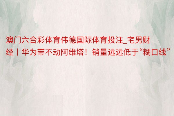 澳门六合彩体育伟德国际体育投注_宅男财经丨华为带不动阿维塔！销量远远低于“糊口线”