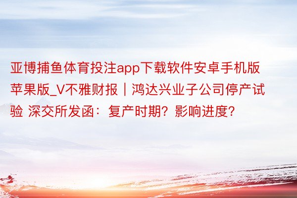 亚博捕鱼体育投注app下载软件安卓手机版苹果版_V不雅财报｜鸿达兴业子公司停产试验 深交所发函：复产时期？影响进度？