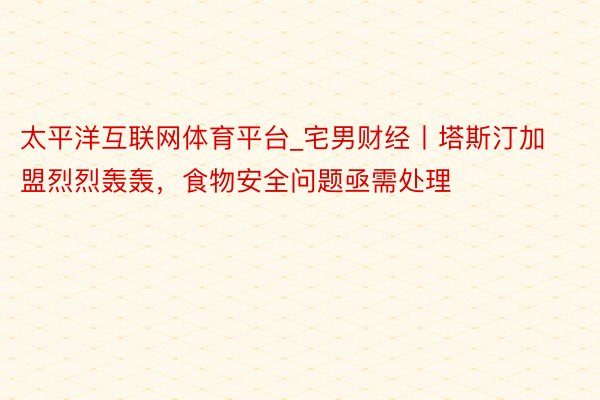 太平洋互联网体育平台_宅男财经丨塔斯汀加盟烈烈轰轰，食物安全问题亟需处理