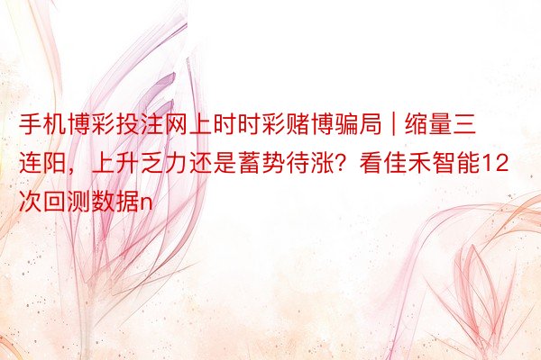 手机博彩投注网上时时彩赌博骗局 | 缩量三连阳，上升乏力还是蓄势待涨？看佳禾智能12次回测数据n