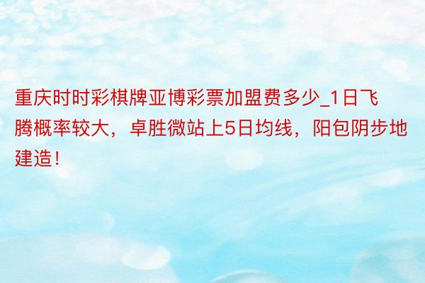 重庆时时彩棋牌亚博彩票加盟费多少_1日飞腾概率较大，卓胜微站上5日均线，阳包阴步地建造！