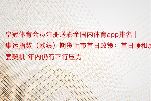 皇冠体育会员注册送彩金国内体育app排名 | 集运指数（欧线）期货上市首日政策：首日暖和反套契机 年内仍有下行压力