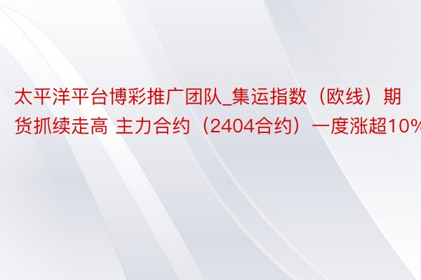 太平洋平台博彩推广团队_集运指数（欧线）期货抓续走高 主力合约（2404合约）一度涨超10%