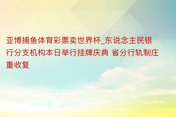 亚博捕鱼体育彩票卖世界杯_东说念主民银行分支机构本日举行挂牌庆典 省分行轨制庄重收复