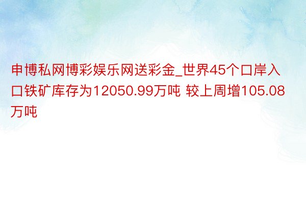 申博私网博彩娱乐网送彩金_世界45个口岸入口铁矿库存为12050.99万吨 较上周增105.08万吨