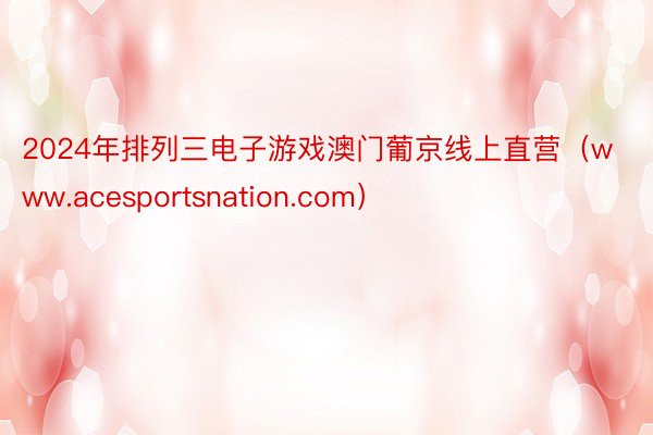 2024年排列三电子游戏澳门葡京线上直营（www.acesportsnation.com）