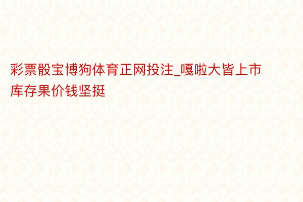彩票骰宝博狗体育正网投注_嘎啦大皆上市 库存果价钱坚挺