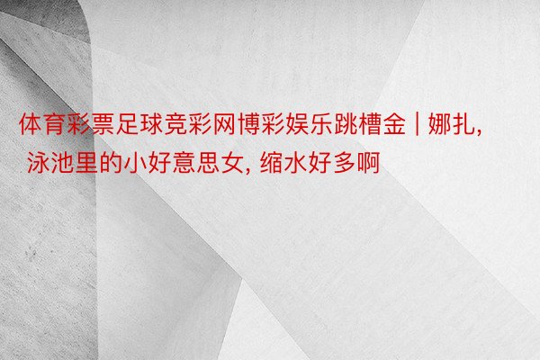 体育彩票足球竞彩网博彩娱乐跳槽金 | 娜扎, 泳池里的小好意思女, 缩水好多啊