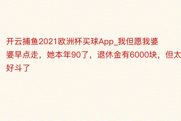 开云捕鱼2021欧洲杯买球App_我但愿我婆婆早点走，她本年90了，退休金有6000块，但太好斗了