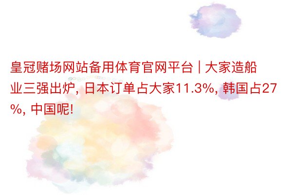 皇冠赌场网站备用体育官网平台 | 大家造船业三强出炉, 日本订单占大家11.3%, 韩国占27%, 中国呢!
