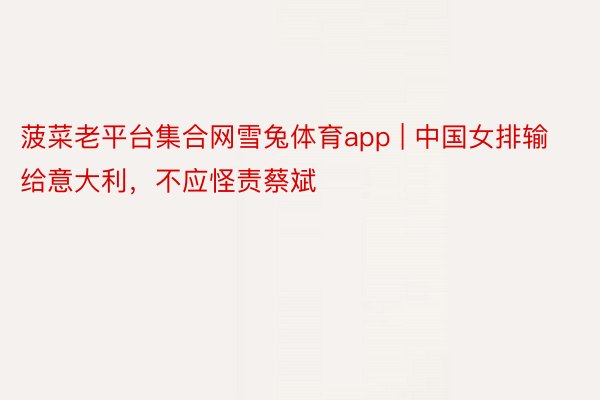 菠菜老平台集合网雪兔体育app | 中国女排输给意大利，不应怪责蔡斌