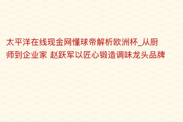 太平洋在线现金网懂球帝解析欧洲杯_从厨师到企业家 赵跃军以匠心锻造调味龙头品牌