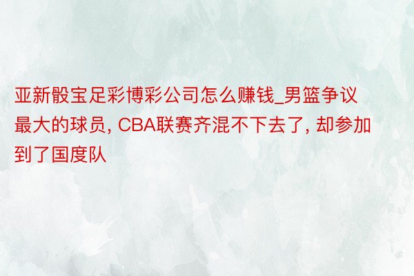 亚新骰宝足彩博彩公司怎么赚钱_男篮争议最大的球员, CBA联赛齐混不下去了, 却参加到了国度队