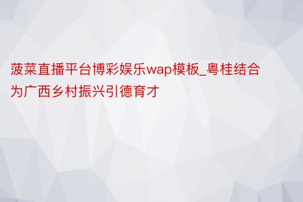 菠菜直播平台博彩娱乐wap模板_粤桂结合为广西乡村振兴引德育才