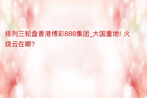 排列三轮盘香港博彩888集团_大国重地! 火烧云在哪?