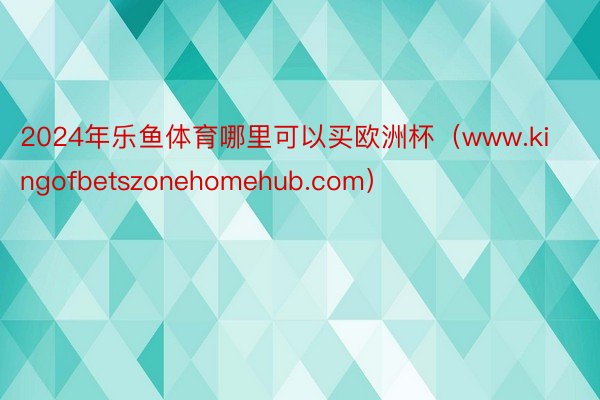 2024年乐鱼体育哪里可以买欧洲杯（www.kingofbetszonehomehub.com）