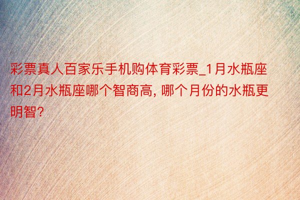 彩票真人百家乐手机购体育彩票_1月水瓶座和2月水瓶座哪个智商高, 哪个月份的水瓶更明智?