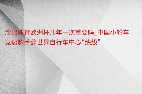沙巴体育欧洲杯几年一次重要吗_中国小轮车竞速骑手辞世界自行车中心“练级”