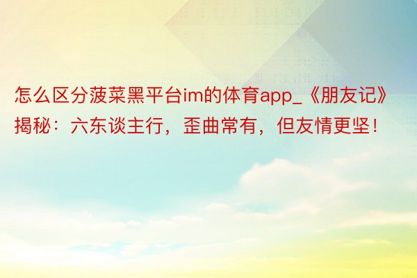 怎么区分菠菜黑平台im的体育app_《朋友记》揭秘：六东谈主行，歪曲常有，但友情更坚！