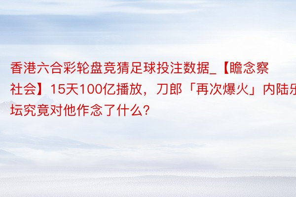 香港六合彩轮盘竞猜足球投注数据_【瞻念察社会】15天100亿播放,刀郎「再次爆火」内陆乐坛究竟对他作念了什么?