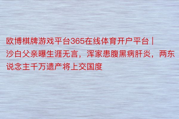 欧博棋牌游戏平台365在线体育开户平台 | 沙白父亲曝生涯无言，浑家患腹黑病肝炎，两东说念主千万遗产将上交国度